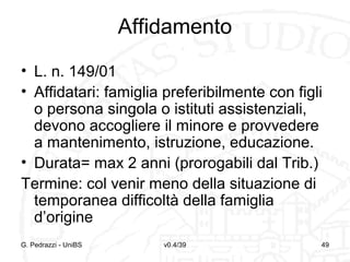Affidamento
• L. n. 149/01
• Affidatari: famiglia preferibilmente con figli
o persona singola o istituti assistenziali,
devono accogliere il minore e provvedere
a mantenimento, istruzione, educazione.
• Durata= max 2 anni (prorogabili dal Trib.)
Termine: col venir meno della situazione di
temporanea difficoltà della famiglia
d’origine
G. Pedrazzi - UniBS

v0.4/39

49

 