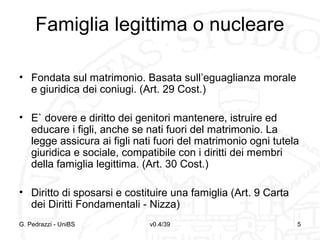 Famiglia legittima o nucleare
• Fondata sul matrimonio. Basata sull’eguaglianza morale
e giuridica dei coniugi. (Art. 29 Cost.)
• E` dovere e diritto dei genitori mantenere, istruire ed
educare i figli, anche se nati fuori del matrimonio. La
legge assicura ai figli nati fuori del matrimonio ogni tutela
giuridica e sociale, compatibile con i diritti dei membri
della famiglia legittima. (Art. 30 Cost.)
• Diritto di sposarsi e costituire una famiglia (Art. 9 Carta
dei Diritti Fondamentali - Nizza)
G. Pedrazzi - UniBS

v0.4/39

5

 