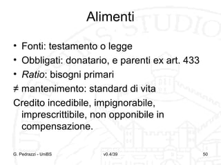Alimenti
• Fonti: testamento o legge
• Obbligati: donatario, e parenti ex art. 433
• Ratio: bisogni primari
≠ mantenimento: standard di vita
Credito incedibile, impignorabile,
imprescrittibile, non opponibile in
compensazione.
G. Pedrazzi - UniBS

v0.4/39

50

 