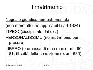 Il matrimonio
Negozio giuridico non patrimoniale
(non mero atto, no applicabilità art.1324)
TIPICO (disciplinato dal c.c.)
PERSONALISSIMO (no matrimonio per
procura)
LIBERO (promessa di matrimonio artt. 8081; illiceità della condizione ex art. 636)
G. Pedrazzi - UniBS

v0.4/39

7

 