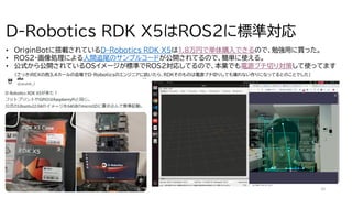 10
D-Robotics RDK X5はROS2に標準対応
• OriginBotに搭載されているD-Robotics RDK X5は1.8万円で単体購入できるので、勉強用に買った。
• ROS2・画像処理による人間追尾のサンプルコードが公開されてるので、簡単に使える。
• 公式から公開されているOSイメージが標準でROS2対応してるので、本業でも電源ブチ切り対策して使ってます
(さっきiREXの西3,4ホールの会場でD-Roboticsのエンジニアに訊いたら、RDKそのものは電源ブチ切りしても壊れない作りになってるとのことでした）
 