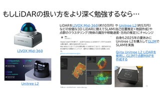 11
もしLiDARの扱い方をより深く勉強するなら…
LiDARをLIVOX Mid-360（約10万円） や Unitree L2（約5万円）
などの安価な3D LiDARに替えてSLAM(自己位置推定+地図作成)や
点群のクラスタリング（物体の識別や移動速度・方向の推定）にチャレンジ
自身も2025年の夏休みに
Unitree L2を購入してGLIMで
SLAMを実施
Qiita Unitree L2 LiDARを
使用し、GLIMで点群MAPを
作成する
LIVOX Mid-360
Unitree L2
 
