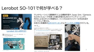 12
Lerobot SO-101で何が学べる？
テレオペレーション（遠隔操作）による模倣学習や、Issac Sim / Genesis
などのシミュレータを使った強化学習（VLAのファインチューニング）、
ROSによるロボットの制御など、フィジカルAIでメジャーな手法を試す
ハードとして使える。
日本だと秋葉原のロボスタディオンさんでハンズオンが開催されている。
屋
内
,
人
,
小
さ
い
,
座
る
が
含
ま
れ
て
い
る
画
像
AI
生
成
コ
ン
テ
ン
ツ
は
誤
り
を
含
む
可
能
性
が
あ
り
ま
す
。
Lerobot SO-ARM101
 