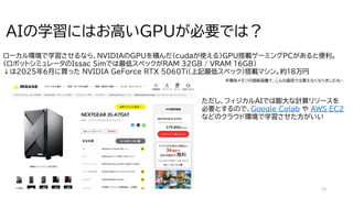 13
AIの学習にはお高いGPUが必要では？
ローカル環境で学習させるなら、NVIDIAのGPUを積んだ（cudaが使える）GPU搭載ゲーミングPCがあると便利。
（ロボットシミュレータのIssac Simでは最低スペックがRAM 32GB / VRAM 16GB）
↓は2025年6月に買った NVIDIA GeForce RTX 5060Ti(上記最低スペック)搭載マシン。約18万円
ただし、フィジカルAIでは膨大な計算リソースを
必要とするので、Google Colab や AWS EC2
などのクラウド環境で学習させた方がいい
半導体メモリの価格高騰で、こんな値段では買えなくなりましたね…
 