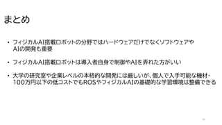 14
まとめ
• フィジカルAI搭載ロボットの分野ではハードウェアだけでなくソフトウェアや
AIの開発も重要
• フィジカルAI搭載ロボットは導入者自身で制御やAIを弄れた方がいい
• 大学の研究室や企業レベルの本格的な開発には厳しいが、個人で入手可能な機材・
100万円以下の低コストでもROSやフィジカルAIの基礎的な学習環境は整備できる
 