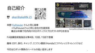 自己紹介
来歴：fulhause さんと同じ高専
⇒fulhouseさんと同じ会社の生産技術
最近は本業で社内向けのロボティクスプロダクトのPOを担当
FA設備技術勉強会は第4回、10回、15回で登壇
趣味：DIY、旅行、キャンプ、エコラン競技（Hondaエコマイレッジチャレンジ）など
今日はロボット関係のハードルの低い話をします
aka(@akaMk_2)
2
KariyaMicroMakerFaireに出します
 
