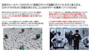 4
従来のルールベースのロボット（産業ロボットや協働ロボット）と大きく違うのは、
ロボットそのものに知能を持たせたこと（AIがボディを獲得=フィジカルAI）
従来であれば二足の足でバランスをとって立つ・歩く制御は
ルールベースで行っていたが、最近ではコンピュータ上で
シミュレータによる強化学習で運動機能（小脳）を学習させる
手法がある。
シミュレータ上で多数のロボットを同時に生成し、最適な
体の動かし方を学習させる。（要するに、Na○toの影分身の術）
有名どころは NVIDIA Issac Sim や Genesis など
もう一つの手法として、「服を畳む」「飲み物を注ぐ」などの
視覚を必要としたり思考を伴う作業（大脳の機能）では、
テレオペレーション（人間がロボットを操作）して得られた
データから学習させる模倣学習の手法を用いるのが主流。
この分野では視覚と言語から行動に移せるAIモデルを
Vision-Language-Action(VLA) Modelという。
有名どころは π0 や Gemini Robotics 、 Gen-0 など
人
,
屋
内
,
男
,
テ
ー
ブ
ル
が
含
ま
れ
て
い
る
画
像
AI
生
成
コ
ン
テ
ン
ツ
は
誤
り
を
含
む
可
能
性
が
あ
り
ま
す
。
 