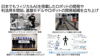 屋
内
,
人
,
キ
ッ
チ
ン
,
男が
含
ま
れ
て
い
る
画
像
AI
生
成
コ
ン
テ
ン
ツ
は
誤
り
を
含
む
可
能
性
が
あ
り
ま
す
。
5
日本でもフィジカルAIを搭載したロボットの開発や
利活用を開始、基盤モデルやロボットの開発組織を立ち上げ
東
急
電
鉄
が
四
足
歩
行
ロ
ボ
ッ
ト
「
Spot
」
を
鉄
道
点
検
に
導
入
。
国
内
鉄
道
業
界
初
の
恒
常
的
活
用
へ
技
術
検
証
を
開
始
|
デ
ジ
コ
ン
四足歩行ロボットで線路の保守点検
双椀ロボットでコンビニのカウンター業務
メ
デ
ィ
ア
向
け
AIRoA
設
立
発
表
会
の
実
施
| AIRoA
AIRoA（AIロボット協会：ロボットAIの
基盤モデルを開発する非営利組織）の立ち上げ
京都ヒューマノイドアソシエーション（ＫｙｏＨＡ）で
国産人型ロボット開発を推進
 