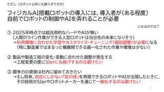 6
フィジカルAI搭載ロボットの導入には、導入者が（ある程度）
自前でロボットの制御やAIを弄れることが必要
ただし（ロボット以外にも限らずですが）
① 2025年時点では超汎用的なハードやAIが無い
（人間のライン作業ができる人型ロボットは当分先の未来になりそう）
→利用環境に合わせた学習やカスタマイズ・チューニング（個別調整）が必要になる
（特に製造業ではまるっと横展開できる画一化された作業や環境は少ない）
② 製品や製造工程の変化・変動に合わせた調整が発生する
→工程変更の度にSIerに丸投げするのは避けたい
③ 競争力の源泉は社内に留めておきたい
→もし将来、自社にしかない「匠の技」を再現できるロボットやAIが出現したときに、
その技術がSIerやロボットメーカーを通じて一般化するのは避けたい
になるのでは？
 