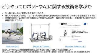 7
どうやってロボットやAIに関する技術を学ぶか
• 手っ取り早いのは「実際に手を動かしてみる」
• 特にAPI・SDKが公開されている・ROS(Robot Operation System)で制御できる機種がおすすめ
• （産業用ロボット以外の分野ではROSで制御する方法が一般的になりつつあり、産業用でもROS対応の
機種が増えてきた）
Unitree Go2 Dobot X-Trainer
ただし、いずれも二次開発仕様は数百万円するので個人で購入するのは難しい…
（Amazonで買えるGo2の100万円以下の仕様はラジコンなので買う意味ないのでは？ & 注目させるための戦略な希ガス）
Booster Robotics K1
Booster Robotics K1
 