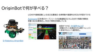 9
OriginBotで何が学べる？
LiDARや画像認識による自己位置推定・自律移動や基礎的なROSの学習ができる
Autoware（日本発のオープンソースの自動運転OS）もLiDARで周囲の環境を
把握・自己位置推定し、ROSで車両を制御している
自信がつけば、つくばチャレンジ
（移動ロボット自律走行の公開チャレンジ）
に参加するという選択肢も。
D-Robotics OriginBot
 