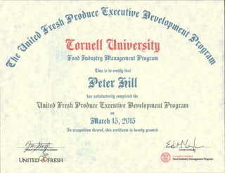 Cornell Univers
Cornell University
Food Industry Management Program
.114/ AM'?
,Of ited F I; Produ
Oa
UNITED FRESH
Association
Zonal Uttivepity
Foo6 Wattgro Wilanaocineut 31/400rant
Zhis is to certify that
has satisfactorily completeb the
Uniteb Xregh Probute Zgeutive Whvelopment 1/4o gram
on
ninth 13, 2015
n recognition thereof, this certificate is hereby yratiteb
 