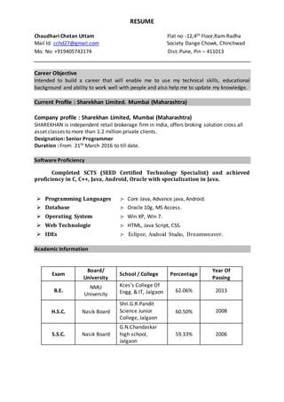 RESUME
Chaudhari Chetan Uttam Flat no -12,4th Floor,Ram-Radha
Mail Id: cchd27@gmail.com Society Dange Chowk, Chinchwad
Mo. No: +919405742174 Dist: Pune, Pin – 411013
Career Objective
Intended to build a career that will enable me to use my technical skills, educational
background and ability to work well with people and also help me to update my knowledge.
Current Profile : Sharekhan Limited. Mumbai (Maharashtra)
Company profile : Sharekhan Limited, Mumbai (Maharashtra)
SHAREKHAN is independent retail brokerage firm in India, offers broking solution cross all
asset classes to more than 1.2 million private clients.
Designation: Senior Programmer
Duration : From 21th March 2016 to till date.
Software Proficiency
Completed SCTS (SEED Certified Technology Specialist) and achieved
proficiency in C, C++, Java, Android, Oracle with specialization in Java.
 Programming Languages :- Core Java, Advance java, Android.
 Database :- Oracle 10g, MS Access.
 Operating System :- Win XP, Win 7.
 Web Technologie :- HTML, Java Script, CSS.
 IDEs :- Eclipse, Android Studio, Dreamweaver.
Academic Information
Exam
Board/
University
School / College Percentage
Year Of
Passing
B.E.
NMU
University
Kces’s College Of
Engg. & IT, Jalgaon 62.06% 2013
H.S.C. Nasik Board
Shri.G.R.Pandit
Science Junior
College, Jalgaon
60.50% 2008
S.S.C. Nasik Board
G.N.Chandaskar
high school,
Jalgaon
59.33% 2006
 