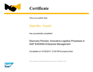 Certificate
This is to confirm that
Saad Bin Yousuf
has successfully completed
Discovery Preview: Innovative Logistics Processes in
SAP S/4HANA Enterprise Management
Completed on 01/02/2017 12:00 PM Europe/London
This certificate of participation has been issued on behalf of SAP.
 