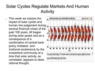 Solar Cycles Regulate Markets And Human
Activity
● This week we explore the
impact of solar cycles and
human mis judgement during
several financial crises of the
past 100 years. All began
during solar peaks and as a
consequence of a
combination of central bank
policy mistakes and
irrational exuberance by the
investment community at a
time that solar activity, as
correlated, appears to skew
rational thought.
 