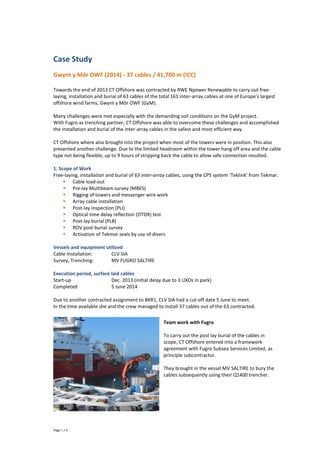 Page 1 / 4
Case Study
Gwynt y Môr OWF (2014) - 37 cables / 41,700 m (ICC)
Towards the end of 2013 CT Offshore was contracted by RWE Npower Renewable to carry out free-
laying, installation and burial of 63 cables of the total 161 inter-array cables at one of Europe’s largest
offshore wind farms, Gwynt y Môr OWF (GyM).
Many challenges were met especially with the demanding soil conditions on the GyM project.
With Fugro as trenching partner, CT Offshore was able to overcome these challenges and accomplished
the installation and burial of the inter-array cables in the safest and most efficient way.
CT Offshore where also brought into the project when most of the towers were in position. This also
presented another challenge. Due to the limited headroom within the tower hang off area and the cable
type not being flexible, up to 9 hours of stripping back the cable to allow safe connection resulted.
1. Scope of Work
Free-laying, installation and burial of 63 inter-array cables, using the CPS system ‘Teklink’ from Tekmar.
 Cable load-out
 Pre-lay Multibeam survey (MBES)
 Rigging of towers and messenger wire work
 Array cable installation
 Post-lay inspection (PLI)
 Optical time delay reflection (OTDR) test
 Post-lay burial (PLB)
 ROV post-burial survey
 Activation of Tekmar seals by use of divers
Vessels and equipment utilized
Cable Installation: CLV SIA
Survey, Trenching: MV FUGRO SALTIRE
Execution period, surface laid cables
Start-up Dec. 2013 (initial delay due to 3 UXOs in park)
Completed 5 June 2014
Due to another contracted assignment to BKR1, CLV SIA had a cut-off date 5 June to meet.
In the time available she and the crew managed to install 37 cables out of the 63 contracted.
Team work with Fugro
To carry out the post lay burial of the cables in
scope, CT Offshore entered into a framework
agreement with Fugro Subsea Services Limited, as
principle subcontractor.
They brought in the vessel MV SALTIRE to bury the
cables subsequently using their Q1400 trencher.
 