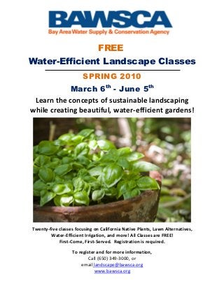 FREE
Water-Efficient Landscape Classes
                        SPRING 2010
            March 6th - June 5th
 Learn the concepts of sustainable landscaping
while creating beautiful, water-efficient gardens!




Twenty-five classes focusing on California Native Plants, Lawn Alternatives,
        Water-Efficient Irrigation, and more! All Classes are FREE!
            First-Come, First-Served. Registration is required.

                   To register and for more information,
                           Call (650) 349-3000, or
                       email landscape@bawsca.org
                              www.bawsca.org
 