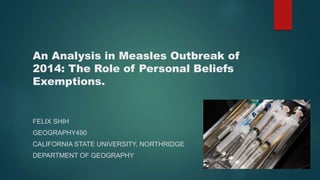 An Analysis in Measles Outbreak of
2014: The Role of Personal Beliefs
Exemptions.
FELIX SHIH
GEOGRAPHY490
CALIFORNIA STATE UNIVERSITY, NORTHRIDGE
DEPARTMENT OF GEOGRAPHY
 