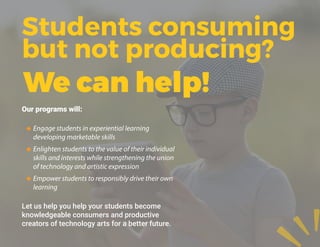 Our programs will:
‹‹ Engage students in experiential learning
developing marketable skills
‹‹ Enlighten students to the value of their individual
skills and interests while strengthening the union
of technology and artistic expression
‹‹ Empower students to responsibly drive their own
learning
Let us help you help your students become
knowledgeable consumers and productive
creators of technology arts for a better future.
Students consuming
but not producing?
We can help!
 