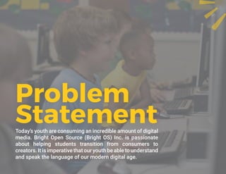 Today’s youth are consuming an incredible amount of digital
media. Bright Open Source (Bright OS) Inc. is passionate
about helping students transition from consumers to
creators. It is imperative that our youth be able to understand
and speak the language of our modern digital age.
Problem
Statement
 