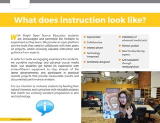 Copyright: Bright Open Source Inc. 2016 All Rights Reserved 6www.brightosinc.com
What does instruction look like?
With Bright Open Source Education students
are encouraged and permitted the freedom to
experiment as they learn. We provide an open platform
and the tools they need to collaborate with their peers
on projects, whilst receiving valuable instruction and
guidance from experts.
In order to create an engaging experience for students,
we combine technology and advance social media
tools. Our students get hands on experience with
state-of-the-art equipment to stay abreast of the
latest advancements and participate in practical
real-life projects that provide measurable results and
documented performance analysis.
It is our intention to motivate students by feeding their
natural interests and curiosities with relatable projects
that match our evolving society’s progression in arts
and technology.
‹‹ Experiential
‹‹ Collaborative
‹‹ Interest driven
‹‹ Technology
integrated
‹‹ Artistically designed
‹‹ Utilization of
advanced media tools
‹‹ Mentor guided
‹‹ Direct instruction by
experts
‹‹ Self evaluation
through
metacognition
 