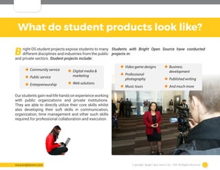 Copyright: Bright Open Source Inc. 2016 All Rights Reserved 7www.brightosinc.com
What do student products look like?
Bright OS student projects expose students to many
different disciplines and industries from the public
and private sectors. Student projects include:
Our students gain real-life hands on experience working
with public organizations and private institutions.
They are able to directly utilize their core skills whilst
also developing their soft skills in communication,
organization, time management and other such skills
required for professional collaboration and execution.
‹‹ Community service
‹‹ Public service
‹‹ Entrepreneurship
‹‹ Digital media &
marketing
‹‹ Web solutions
‹‹ Video game designs
‹‹ Professional
photography
‹‹ Music tours
Students with Bright Open Source have conducted
projects in:
‹‹ Business
development
‹‹ Published writing
‹‹ And much more
 