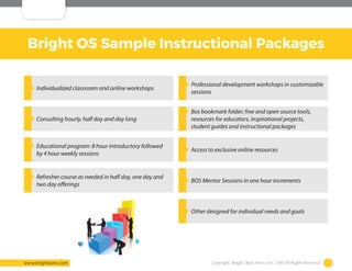 Copyright: Bright Open Source Inc. 2016 All Rights Reserved 9www.brightosinc.com
Bright OS Sample Instructional Packages
‹‹ Individualized classroom and online workshops
‹‹ Professional development workshops in customizable
sessions
‹‹ Consulting hourly, half day and day long
‹‹ Bos bookmark folder; free and open source tools,
resources for educators, inspirational projects,
student guides and instructional packages
‹‹ Educational program: 8 hour introductory followed
by 4 hour weekly sessions
‹‹ Access to exclusive online resources
‹‹ Refresher course as needed in half day, one day and
two day offerings
‹‹ BOS Mentor Sessions in one hour increments
‹‹ Other designed for individual needs and goals
 