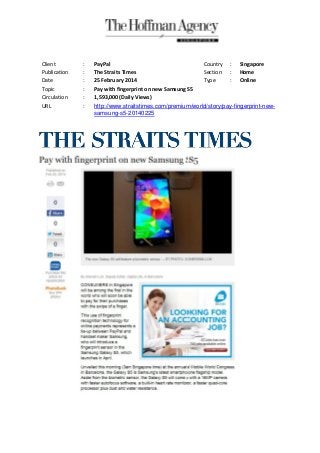 Client
Publication
Date
Topic
Circulation
URL

:
:
:
:
:
:

PayPal
Country : Singapore
The Straits Times
Section : Home
25 February 2014
Type
: Online
Pay with fingerprint on new Samsung S5
1,593,000 (Daily Views)
http://www.straitstimes.com/premium/world/story/pay-fingerprint-newsamsung-s5-20140225

 