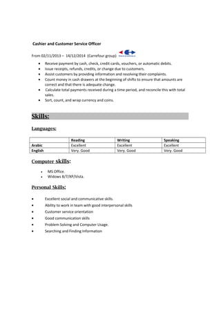 Cashier and Customer Service Officer
From 02/11/2013 – 14/12/2014 (Carrefour group)
• Receive payment by cash, check, credit cards, vouchers, or automatic debits.
• Issue receipts, refunds, credits, or change due to customers.
• Assist customers by providing information and resolving their complaints.
• Count money in cash drawers at the beginning of shifts to ensure that amounts are
correct and that there is adequate change.
• Calculate total payments received during a time period, and reconcile this with total
sales.
• Sort, count, and wrap currency and coins.
Skills:
Languages:
Reading Writing Speaking
Arabic Excellent Excellent Excellent
English Very. Good Very. Good Very. Good
Computer skills:
• MS Office.
• Widows 8/7/XP/Vista.
Personal Skills:
• Excellent social and communicative skills.
• Ability to work in team with good interpersonal skills
• Customer service orientation
• Good communication skills
• Problem Solving and Computer Usage.
• Searching and Finding Information
 