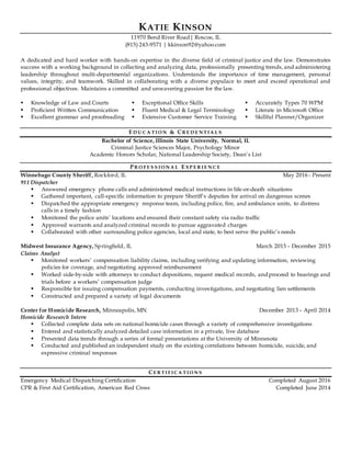 KATIE KINSON
11970 Bend River Road| Roscoe, IL
(815) 243-9571 | kkinson92@yahoo.com
A dedicated and hard worker with hands-on expertise in the diverse field of criminal justice and the law. Demonstrates
success with a working background in collecting and analyzing data, professionally presenting trends, and administering
leadership throughout multi-departmental organizations. Understands the importance of time management, personal
values, integrity, and teamwork. Skilled in collaborating with a diverse populace to meet and exceed operational and
professional objectives. Maintains a committed and unwavering passion for the law.
 Knowledge of Law and Courts
 Proficient Written Communication
 Excellent grammar and proofreading
 Exceptional Office Skills
 Fluent Medical & Legal Terminology
 Extensive Customer Service Training
 Accurately Types 70 WPM
 Literate in Microsoft Office
 Skillful Planner/Organizer
E D U C A TI O N & CR E D E N TI A L S
Bachelor of Science, Illinois State University, Normal, IL
Criminal Justice Sciences Major, Psychology Minor
Academic Honors Scholar, National Leadership Society, Dean’s List
P R O F E S S I O N A L E XP E R I E N C E
Winnebago County Sheriff, Rockford, IL May 2016 - Present
911 Dispatcher
 Answered emergency phone calls and administered medical instructions in life-or-death situations
 Gathered important, call-specific information to prepare Sheriff’s deputies for arrival on dangerous scenes
 Dispatched the appropriate emergency response team, including police, fire, and ambulance units, to distress
calls in a timely fashion
 Monitored the police units’ locations and ensured their constant safety via radio traffic
 Approved warrants and analyzed criminal records to pursue aggravated charges
 Collaborated with other surrounding police agencies, local and state, to best serve the public’s needs
Midwest Insurance Agency, Springfield, IL March 2015 – December 2015
Claims Analyst
 Monitored workers’ compensation liability claims, including verifying and updating information, reviewing
policies for coverage, and negotiating approved reimbursement
 Worked side-by-side with attorneys to conduct depositions, request medical records, and proceed to hearings and
trials before a workers’ compensation judge
 Responsible for issuing compensation payments, conducting investigations, and negotiating lien settlements
 Constructed and prepared a variety of legal documents
Center for Homicide Research, Minneapolis, MN December 2013 – April 2014
Homicide Research Intern
 Collected complete data sets on national homicide cases through a variety of comprehensive investigations
 Entered and statistically analyzed detailed case information in a private, live database
 Presented data trends through a series of formal presentations at the University of Minnesota
 Conducted and published an independent study on the existing correlations between homicide, suicide, and
expressive criminal responses
CE R TI F I C A TI O N S
Emergency Medical Dispatching Certification Completed August 2016
CPR & First Aid Certification, American Red Cross Completed June 2014
 