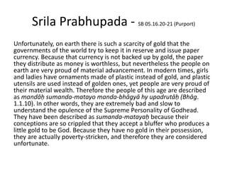 Srila Prabhupada - SB 05.16.20-21 (Purport)
Unfortunately, on earth there is such a scarcity of gold that the
governments of the world try to keep it in reserve and issue paper
currency. Because that currency is not backed up by gold, the paper
they distribute as money is worthless, but nevertheless the people on
earth are very proud of material advancement. In modern times, girls
and ladies have ornaments made of plastic instead of gold, and plastic
utensils are used instead of golden ones, yet people are very proud of
their material wealth. Therefore the people of this age are described
as mandāḥ sumanda-matayo manda-bhāgyā hy upadrutāḥ (Bhāg.
1.1.10). In other words, they are extremely bad and slow to
understand the opulence of the Supreme Personality of Godhead.
They have been described as sumanda-matayaḥ because their
conceptions are so crippled that they accept a bluffer who produces a
little gold to be God. Because they have no gold in their possession,
they are actually poverty-stricken, and therefore they are considered
unfortunate.
 