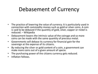 Debasement of Currency
• The practice of lowering the value of currency. It is particularly used in
connection with commodity money such as gold or silver coins. A coin
is said to be debased if the quantity of gold, silver, copper or nickel is
reduced. – Wikipedia
• Debasement lowers the intrinsic value of the coinage and so more
coins can be made with the same quantity of precious metal.
• Governments will debase its currency for financial gain for the
sovereign at the expense of its citizens.
• By reducing the silver or gold content of a coin, a government can
make more coins out of a given amount of specie.
• The purchasing power of the citizens currency gets reduced.
• Inflation follows.
 