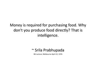Money is required for purchasing food. Why
don't you produce food directly? That is
intelligence.
~ Srila Prabhupada
BG Lecture, Melbourne April 22, 1976
 