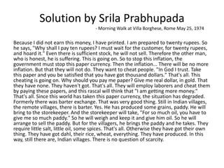 Solution by Srila Prabhupada
- Morning Walk at Villa Borghese, Rome May 25, 1974
Because I did not earn this money, I have printed. I am prepared to twenty rupees. So
he says, "Why shall I pay ten rupees? I must wait for the customer, for twenty rupees,
and hoard it." Even there is sufficient stock, he will not sell. Therefore the other man,
who is honest, he is suffering. This is going on. So to stop this inflation, the
government must stop this paper currency. Then the inflation... There will be no more
inflation. But that they will not do. They want to cheat people. "In God I trust. Take
this paper and you be satisfied that you have got thousand dollars." That's all. This
cheating is going on. Why should you pay me paper? Give me real dollar, in gold. That
they have none. They haven't got. That's all. They will employ laborers and cheat them
by paying these papers, and this rascal will think that "I am getting more money."
That's all. Since this world has taken this paper currency, the situation has degraded.
Formerly there was barter exchange. That was very good thing. Still in Indian villages,
the remote villages, there is barter. Yes. He has produced some grains, paddy. He will
bring to the storekeeper. And the storekeeper will take, "For so much oil, you have to
give me so much paddy." So he will weigh and keep it and give him oil. So he will
arrange to sell the paddy. But for the villagers, he brings the paddy and he takes. They
require little salt, little oil, some spices. That's all. Otherwise they have got their own
thing. They have got dahl, their rice, wheat, everything. They have produced. In this
way, still there are, Indian villages. There is no question of scarcity.
 