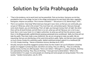 Solution by Srila Prabhupada
• “That is the tendency, not to work hard, but live peacefully. That can be done. Everyone can do that,
provided he lives in the village, he lives in the village and produces his own food, little labor, vegetable,
food grains. Anyone can produce. This is human civilization.” ~ SB Lecture 6.1.52, Detroit Aug 5, 1975.
• That is our question. How long? What stock you have got in your store, so that you can continually, you
can go on? What you, what is the answer? You must have rain, and produce grain. Now you have got
some stock of grain, you are distributing. That's all right, you have got money, that's all right. But when
there will be all stock finished, and still there is no rain, what you will do? Because rain is not in your
hand. Rain is not in your hand. It is in higher authorities. So what you will do? But the process is given
there in the Bhagavad-gītā, yajñād bhavati parjanyo parjanyād anna-sambhavaḥ. Yajña, but they will not
take the yajña. They have made a vow, (indistinct). No, we are not going to make any yajña. We are
requesting, that you are distributing, at the same time perform yajña. Yajña, not that you have to expend
so much money. Simply this saṅkīrtana-yajña. Yajñaiḥ saṅkīrtana-prāyair yajanti hi su-medhasaḥ [SB
11.5.32]. Simply chanting. ~ Nectar of Devotion Lecture, Bombay Jan 8, 1973.
• Actually, everyone should be engaged to produce food, but the modern set-up of civilization is that few
people are engaged in producing food, and others are eating. They are offering... They are artificially
getting money. So they are offering paper, "Here is ten dollars." Although it is a paper, cheating. And they
are captivated by cheating. They, they are thinking, "I have got now hundred dollars." What is this
hundred dollars? It is paper. So some people are cheating and some people are being cheated. This is the
society. ~ Garden Conversation, July 25, 1973.
 