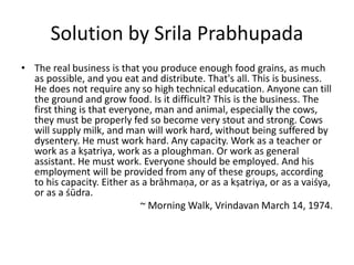 Solution by Srila Prabhupada
• The real business is that you produce enough food grains, as much
as possible, and you eat and distribute. That's all. This is business.
He does not require any so high technical education. Anyone can till
the ground and grow food. Is it difficult? This is the business. The
first thing is that everyone, man and animal, especially the cows,
they must be properly fed so become very stout and strong. Cows
will supply milk, and man will work hard, without being suffered by
dysentery. He must work hard. Any capacity. Work as a teacher or
work as a kṣatriya, work as a ploughman. Or work as general
assistant. He must work. Everyone should be employed. And his
employment will be provided from any of these groups, according
to his capacity. Either as a brāhmaṇa, or as a kṣatriya, or as a vaiśya,
or as a śūdra.
~ Morning Walk, Vrindavan March 14, 1974.
 