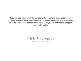If you put bad money, just like nowadays the currency is some paper, paper
currency, so drives away good money. Good money means gold coins. They are
not to be seen. That's economic law. As soon as you put bad money, the good
money will vanish.
~ Srila Prabhupada
Morning Walk, LA, Dec 31, 1973
 