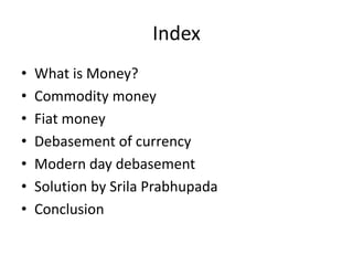 Index
• What is Money?
• Commodity money
• Fiat money
• Debasement of currency
• Modern day debasement
• Solution by Srila Prabhupada
• Conclusion
 