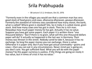 Srila Prabhupada
– SB Lecture 5.5.3, Vrndavan, Oct 25, 1976
“Formerly even in the villages you would see that a common man has very
good stock of food grains and cows, dhanvena dhanavan, gavaya dhanavan.
Formerly the standard of richness was considered how many morai, the bank,
what is called? Where grain is stocked? Silo. So in India it is called morai, grain
stock. And how many cows one has got in stock. Then he is rich man.
Nowadays how much paper money he has got. Actually it has no value.
Suppose you have got some papers. Each paper it is written there "one
thousand dollars." But if there is no grain, what will this one-thousand-dollars
paper will do? It actually so happened in the last war in Germany. Their
money was thrown in the street. Nobody cared to take it, because it has no
exchange. So long the paper money you can exchange, there is value.
Otherwise it is paper only. But if you have got actual commodity—grains and
cows—then you can eat in any circumstances. Never mind war is going on;
you don't care. You get sufficient food. What you will do with the paper
money? So this paper currency is useless. If the things are going on nicely it
has value, but in times of crisis it has no value.”
 