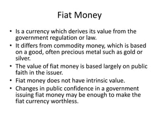 Fiat Money
• Is a currency which derives its value from the
government regulation or law.
• It differs from commodity money, which is based
on a good, often precious metal such as gold or
silver.
• The value of fiat money is based largely on public
faith in the issuer.
• Fiat money does not have intrinsic value.
• Changes in public confidence in a government
issuing fiat money may be enough to make the
fiat currency worthless.
 