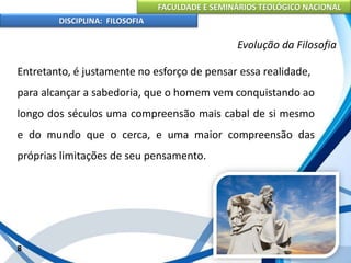 FACULDADE E SEMINÁRIOS TEOLÓGICO NACIONAL
DISCIPLINA: FILOSOFIA
Entretanto, é justamente no esforço de pensar essa realidade,
para alcançar a sabedoria, que o homem vem conquistando ao
longo dos séculos uma compreensão mais cabal de si mesmo
e do mundo que o cerca, e uma maior compreensão das
próprias limitações de seu pensamento.
8
Evolução da Filosofia
 