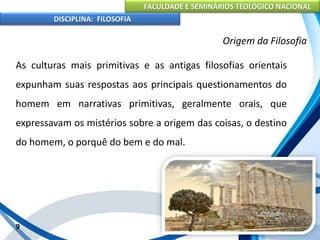 FACULDADE E SEMINÁRIOS TEOLÓGICO NACIONAL
DISCIPLINA: FILOSOFIA
As culturas mais primitivas e as antigas filosofias orientais
expunham suas respostas aos principais questionamentos do
homem em narrativas primitivas, geralmente orais, que
expressavam os mistérios sobre a origem das coisas, o destino
do homem, o porquê do bem e do mal.
9
Origem da Filosofia
 