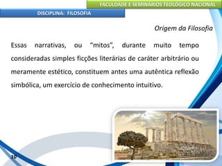 FACULDADE E SEMINÁRIOS TEOLÓGICO NACIONAL
DISCIPLINA: FILOSOFIA
Essas narrativas, ou “mitos”, durante muito tempo
consideradas simples ficções literárias de caráter arbitrário ou
meramente estético, constituem antes uma autêntica reflexão
simbólica, um exercício de conhecimento intuitivo.
10
Origem da Filosofia
 