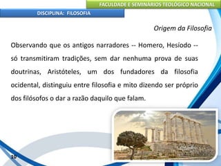 FACULDADE E SEMINÁRIOS TEOLÓGICO NACIONAL
DISCIPLINA: FILOSOFIA
Observando que os antigos narradores -- Homero, Hesíodo --
só transmitiram tradições, sem dar nenhuma prova de suas
doutrinas, Aristóteles, um dos fundadores da filosofia
ocidental, distinguiu entre filosofia e mito dizendo ser próprio
dos filósofos o dar a razão daquilo que falam.
10
Origem da Filosofia
 