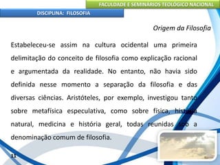 FACULDADE E SEMINÁRIOS TEOLÓGICO NACIONAL
DISCIPLINA: FILOSOFIA
Estabeleceu-se assim na cultura ocidental uma primeira
delimitação do conceito de filosofia como explicação racional
e argumentada da realidade. No entanto, não havia sido
definida nesse momento a separação da filosofia e das
diversas ciências. Aristóteles, por exemplo, investigou tanto
sobre metafísica especulativa, como sobre física, história
natural, medicina e história geral, todas reunidas sob a
denominação comum de filosofia.
11
Origem da Filosofia
 