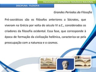 FACULDADE E SEMINÁRIOS TEOLÓGICO NACIONAL
DISCIPLINA: FILOSOFIA
13
Grandes Períodos da Filosofia
Pré-socráticos são os filósofos anteriores a Sócrates, que
viveram na Grécia por volta do século VI a.C., considerados os
criadores da filosofia ocidental. Essa fase, que corresponde à
época de formação da civilização helênica, caracteriza-se pela
preocupação com a natureza e o cosmos.
 