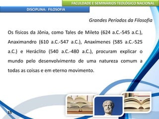 FACULDADE E SEMINÁRIOS TEOLÓGICO NACIONAL
DISCIPLINA: FILOSOFIA
15
Grandes Períodos da Filosofia
Os físicos da Jônia, como Tales de Mileto (624 a.C.-545 a.C.),
Anaximandro (610 a.C.-547 a.C.), Anaxímenes (585 a.C.-525
a.C.) e Heráclito (540 a.C.-480 a.C.), procuram explicar o
mundo pelo desenvolvimento de uma natureza comum a
todas as coisas e em eterno movimento.
 