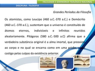 FACULDADE E SEMINÁRIOS TEOLÓGICO NACIONAL
DISCIPLINA: FILOSOFIA
17
Grandes Períodos da Filosofia
Os atomistas, como Leucipo (460 a.C.-370 a.C.) e Demócrito
(460 a.C.-370 a.C.), sustentam que o universo é constituído de
átomos eternos, indivisíveis e infinitos reunidos
aleatoriamente. Pitágoras (580 a.C.-500 a.C) afirma que a
verdadeira substância original é a alma imortal, que preexiste
ao corpo e no qual se encarna como em uma prisão, como
castigo pelas culpas da existência anterior.
 