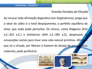 FACULDADE E SEMINÁRIOS TEOLÓGICO NACIONAL
DISCIPLINA: FILOSOFIA
21
Grandes Períodos da Filosofia
Ao recusar toda afirmação dogmática (ver Dogmatismo), prega que
o ideal do sábio é o total despojamento, o perfeito equilíbrio da
alma, que nada pode perturbar. Os cínicos, como Diógenes (413
a.C.-323 a.C.) e Antístenes (444 a.C.-365 a.C), desprezam as
convenções sociais para levar uma vida natural primitiva. Afirmam
que só a virtude, por libertar o homem do desejo de possuir bens
materiais, pode purificá-lo.
 