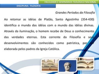 FACULDADE E SEMINÁRIOS TEOLÓGICO NACIONAL
DISCIPLINA: FILOSOFIA
23
Grandes Períodos da Filosofia
Ao retomar as idéias de Platão, Santo Agostinho (354-430)
identifica o mundo das idéias com o mundo das idéias divinas.
Através da iluminação, o homem recebe de Deus o conhecimento
das verdades eternas. Esta corrente da Filosofia e seus
desenvolvimentos são conhecidos como patrística, por ser
elaborada pelos padres da Igreja Católica.
 